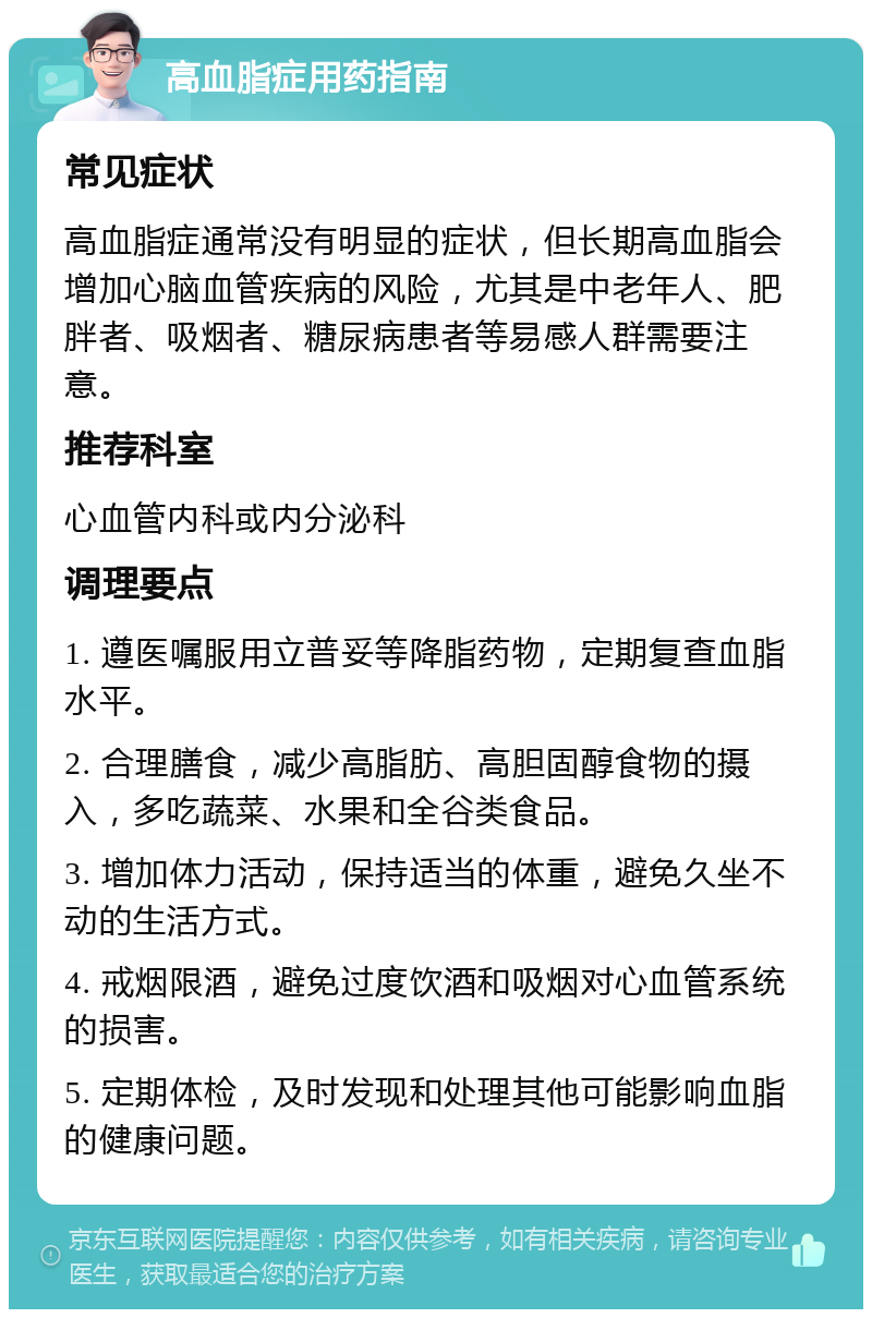 高血脂症用药指南 常见症状 高血脂症通常没有明显的症状，但长期高血脂会增加心脑血管疾病的风险，尤其是中老年人、肥胖者、吸烟者、糖尿病患者等易感人群需要注意。 推荐科室 心血管内科或内分泌科 调理要点 1. 遵医嘱服用立普妥等降脂药物，定期复查血脂水平。 2. 合理膳食，减少高脂肪、高胆固醇食物的摄入，多吃蔬菜、水果和全谷类食品。 3. 增加体力活动，保持适当的体重，避免久坐不动的生活方式。 4. 戒烟限酒，避免过度饮酒和吸烟对心血管系统的损害。 5. 定期体检，及时发现和处理其他可能影响血脂的健康问题。