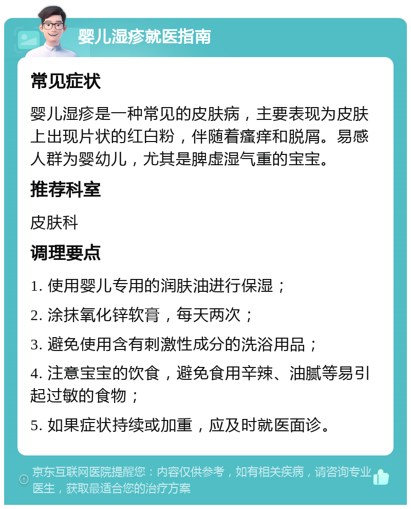 婴儿湿疹就医指南 常见症状 婴儿湿疹是一种常见的皮肤病，主要表现为皮肤上出现片状的红白粉，伴随着瘙痒和脱屑。易感人群为婴幼儿，尤其是脾虚湿气重的宝宝。 推荐科室 皮肤科 调理要点 1. 使用婴儿专用的润肤油进行保湿； 2. 涂抹氧化锌软膏，每天两次； 3. 避免使用含有刺激性成分的洗浴用品； 4. 注意宝宝的饮食，避免食用辛辣、油腻等易引起过敏的食物； 5. 如果症状持续或加重，应及时就医面诊。