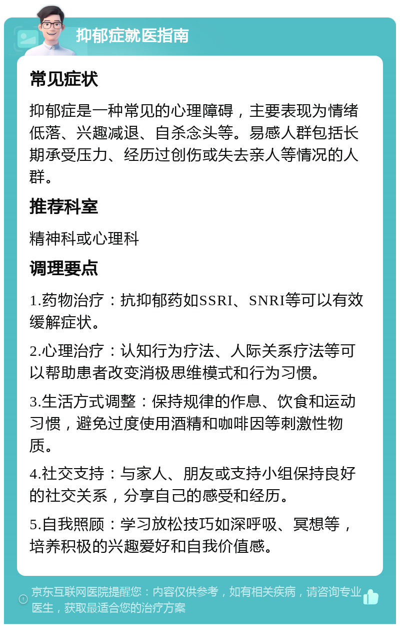 抑郁症就医指南 常见症状 抑郁症是一种常见的心理障碍，主要表现为情绪低落、兴趣减退、自杀念头等。易感人群包括长期承受压力、经历过创伤或失去亲人等情况的人群。 推荐科室 精神科或心理科 调理要点 1.药物治疗：抗抑郁药如SSRI、SNRI等可以有效缓解症状。 2.心理治疗：认知行为疗法、人际关系疗法等可以帮助患者改变消极思维模式和行为习惯。 3.生活方式调整：保持规律的作息、饮食和运动习惯，避免过度使用酒精和咖啡因等刺激性物质。 4.社交支持：与家人、朋友或支持小组保持良好的社交关系，分享自己的感受和经历。 5.自我照顾：学习放松技巧如深呼吸、冥想等，培养积极的兴趣爱好和自我价值感。