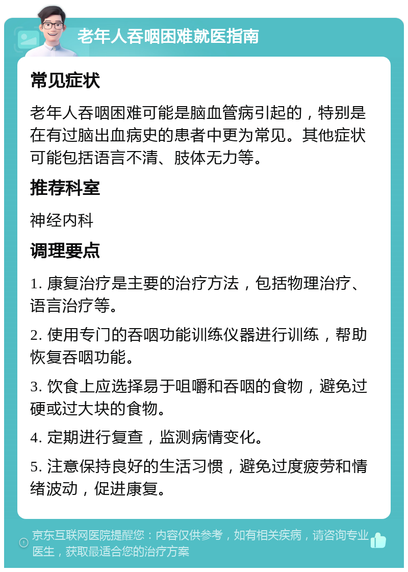 老年人吞咽困难就医指南 常见症状 老年人吞咽困难可能是脑血管病引起的，特别是在有过脑出血病史的患者中更为常见。其他症状可能包括语言不清、肢体无力等。 推荐科室 神经内科 调理要点 1. 康复治疗是主要的治疗方法，包括物理治疗、语言治疗等。 2. 使用专门的吞咽功能训练仪器进行训练，帮助恢复吞咽功能。 3. 饮食上应选择易于咀嚼和吞咽的食物，避免过硬或过大块的食物。 4. 定期进行复查，监测病情变化。 5. 注意保持良好的生活习惯，避免过度疲劳和情绪波动，促进康复。