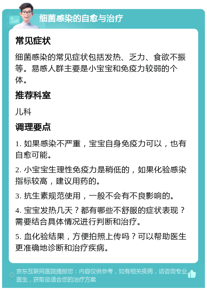 细菌感染的自愈与治疗 常见症状 细菌感染的常见症状包括发热、乏力、食欲不振等。易感人群主要是小宝宝和免疫力较弱的个体。 推荐科室 儿科 调理要点 1. 如果感染不严重，宝宝自身免疫力可以，也有自愈可能。 2. 小宝宝生理性免疫力是稍低的，如果化验感染指标较高，建议用药的。 3. 抗生素规范使用，一般不会有不良影响的。 4. 宝宝发热几天？都有哪些不舒服的症状表现？需要结合具体情况进行判断和治疗。 5. 血化验结果，方便拍照上传吗？可以帮助医生更准确地诊断和治疗疾病。