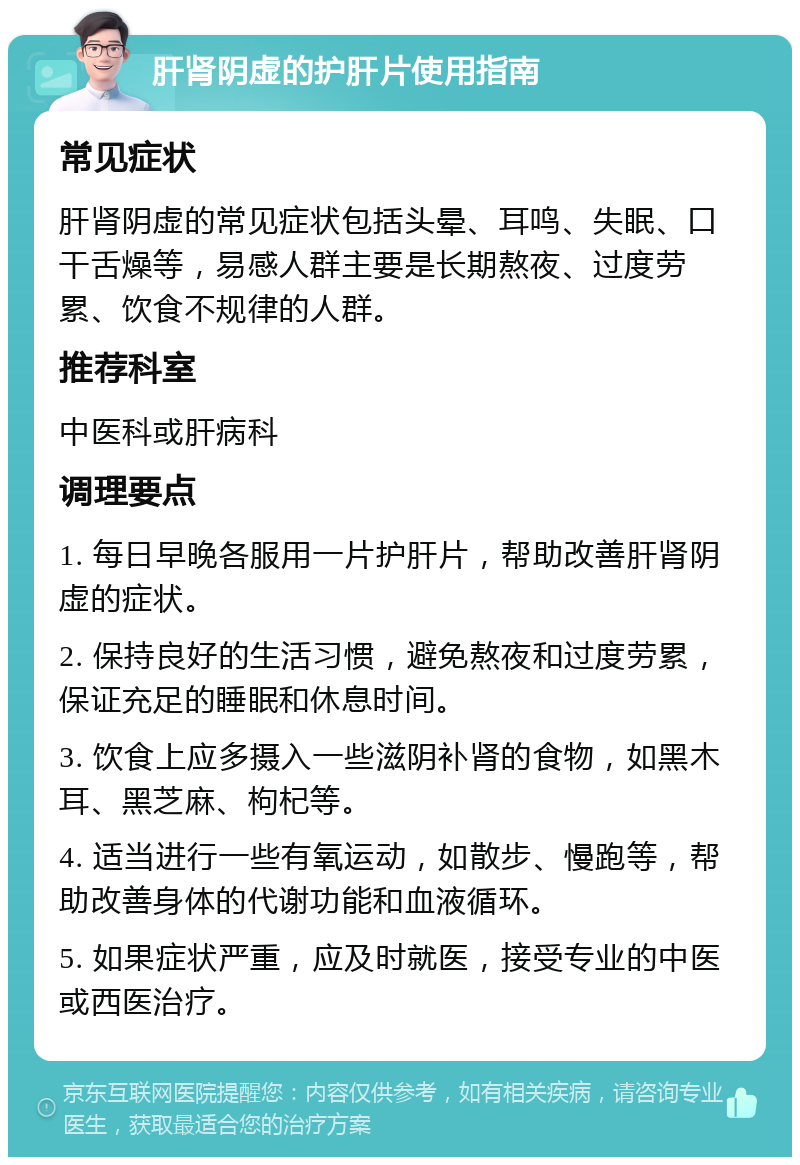 肝肾阴虚的护肝片使用指南 常见症状 肝肾阴虚的常见症状包括头晕、耳鸣、失眠、口干舌燥等，易感人群主要是长期熬夜、过度劳累、饮食不规律的人群。 推荐科室 中医科或肝病科 调理要点 1. 每日早晚各服用一片护肝片，帮助改善肝肾阴虚的症状。 2. 保持良好的生活习惯，避免熬夜和过度劳累，保证充足的睡眠和休息时间。 3. 饮食上应多摄入一些滋阴补肾的食物，如黑木耳、黑芝麻、枸杞等。 4. 适当进行一些有氧运动，如散步、慢跑等，帮助改善身体的代谢功能和血液循环。 5. 如果症状严重，应及时就医，接受专业的中医或西医治疗。