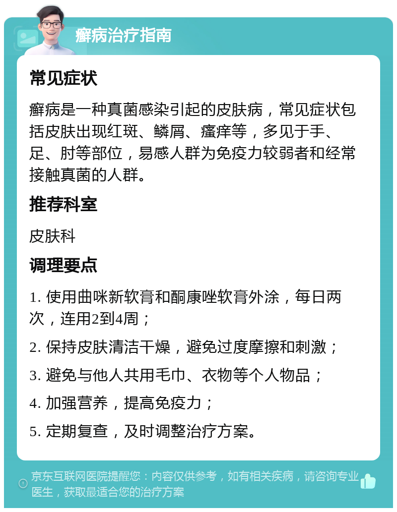 癣病治疗指南 常见症状 癣病是一种真菌感染引起的皮肤病，常见症状包括皮肤出现红斑、鳞屑、瘙痒等，多见于手、足、肘等部位，易感人群为免疫力较弱者和经常接触真菌的人群。 推荐科室 皮肤科 调理要点 1. 使用曲咪新软膏和酮康唑软膏外涂，每日两次，连用2到4周； 2. 保持皮肤清洁干燥，避免过度摩擦和刺激； 3. 避免与他人共用毛巾、衣物等个人物品； 4. 加强营养，提高免疫力； 5. 定期复查，及时调整治疗方案。