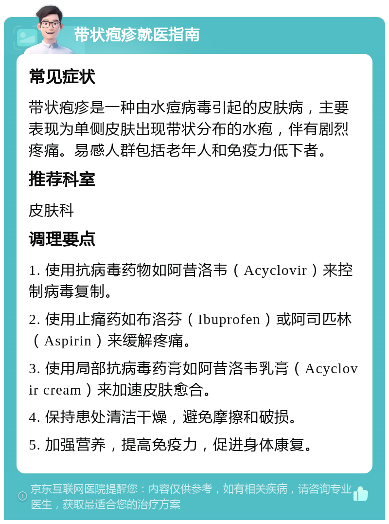 带状疱疹就医指南 常见症状 带状疱疹是一种由水痘病毒引起的皮肤病，主要表现为单侧皮肤出现带状分布的水疱，伴有剧烈疼痛。易感人群包括老年人和免疫力低下者。 推荐科室 皮肤科 调理要点 1. 使用抗病毒药物如阿昔洛韦（Acyclovir）来控制病毒复制。 2. 使用止痛药如布洛芬（Ibuprofen）或阿司匹林（Aspirin）来缓解疼痛。 3. 使用局部抗病毒药膏如阿昔洛韦乳膏（Acyclovir cream）来加速皮肤愈合。 4. 保持患处清洁干燥，避免摩擦和破损。 5. 加强营养，提高免疫力，促进身体康复。