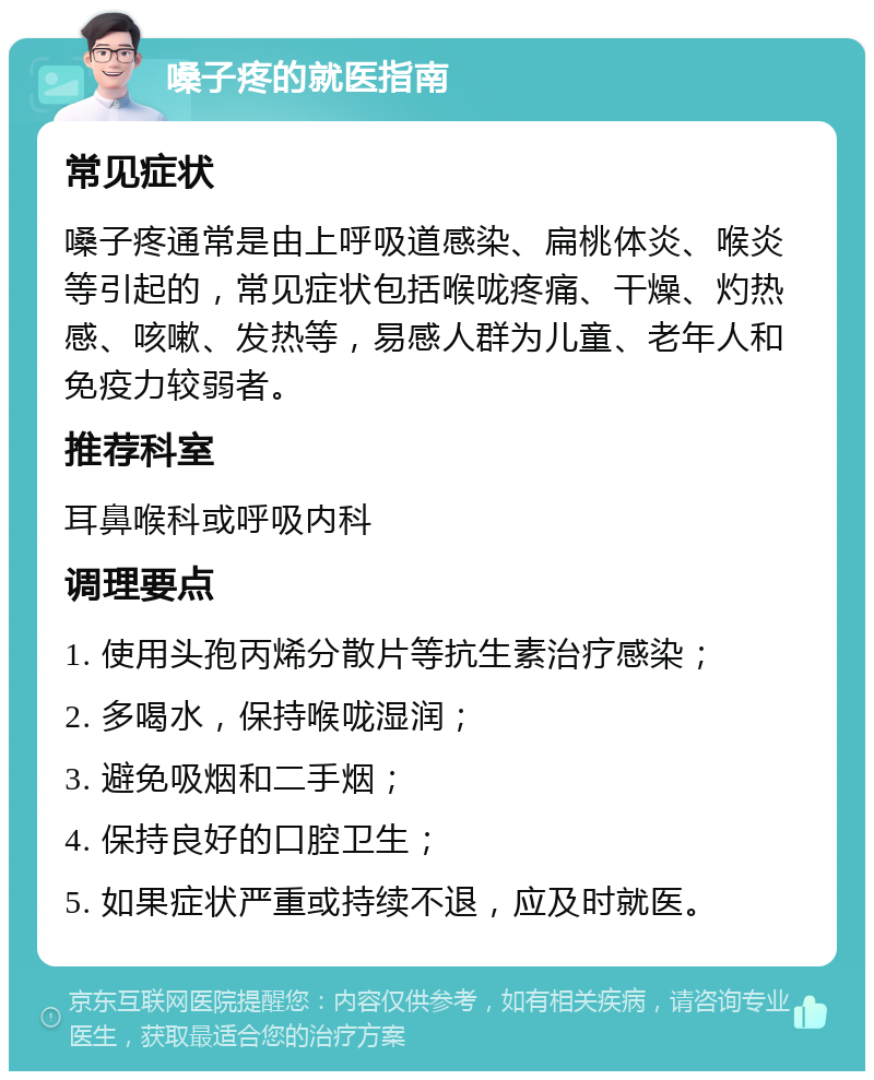 嗓子疼的就医指南 常见症状 嗓子疼通常是由上呼吸道感染、扁桃体炎、喉炎等引起的，常见症状包括喉咙疼痛、干燥、灼热感、咳嗽、发热等，易感人群为儿童、老年人和免疫力较弱者。 推荐科室 耳鼻喉科或呼吸内科 调理要点 1. 使用头孢丙烯分散片等抗生素治疗感染； 2. 多喝水，保持喉咙湿润； 3. 避免吸烟和二手烟； 4. 保持良好的口腔卫生； 5. 如果症状严重或持续不退，应及时就医。