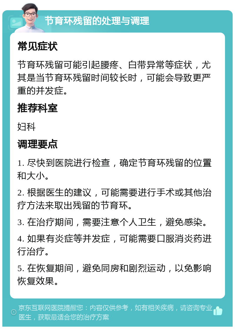 节育环残留的处理与调理 常见症状 节育环残留可能引起腰疼、白带异常等症状，尤其是当节育环残留时间较长时，可能会导致更严重的并发症。 推荐科室 妇科 调理要点 1. 尽快到医院进行检查，确定节育环残留的位置和大小。 2. 根据医生的建议，可能需要进行手术或其他治疗方法来取出残留的节育环。 3. 在治疗期间，需要注意个人卫生，避免感染。 4. 如果有炎症等并发症，可能需要口服消炎药进行治疗。 5. 在恢复期间，避免同房和剧烈运动，以免影响恢复效果。