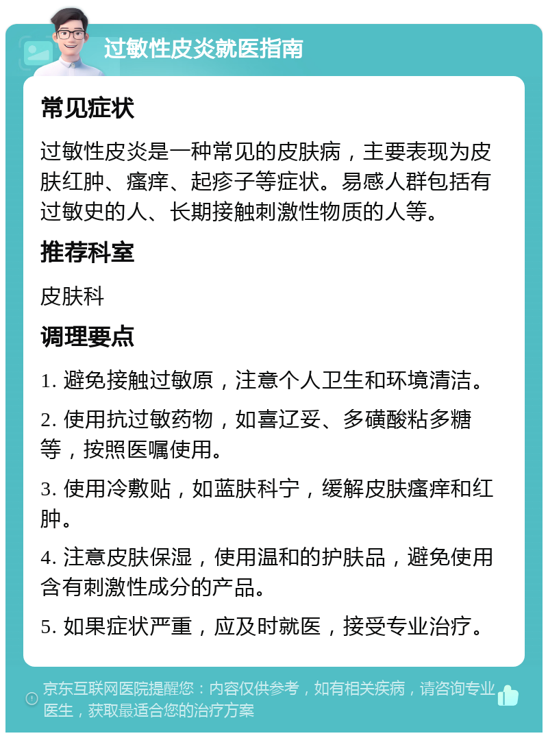 过敏性皮炎就医指南 常见症状 过敏性皮炎是一种常见的皮肤病，主要表现为皮肤红肿、瘙痒、起疹子等症状。易感人群包括有过敏史的人、长期接触刺激性物质的人等。 推荐科室 皮肤科 调理要点 1. 避免接触过敏原，注意个人卫生和环境清洁。 2. 使用抗过敏药物，如喜辽妥、多磺酸粘多糖等，按照医嘱使用。 3. 使用冷敷贴，如蓝肤科宁，缓解皮肤瘙痒和红肿。 4. 注意皮肤保湿，使用温和的护肤品，避免使用含有刺激性成分的产品。 5. 如果症状严重，应及时就医，接受专业治疗。