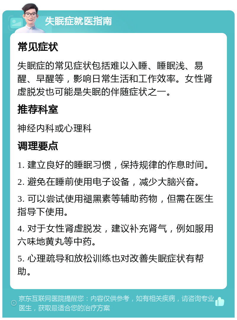 失眠症就医指南 常见症状 失眠症的常见症状包括难以入睡、睡眠浅、易醒、早醒等，影响日常生活和工作效率。女性肾虚脱发也可能是失眠的伴随症状之一。 推荐科室 神经内科或心理科 调理要点 1. 建立良好的睡眠习惯，保持规律的作息时间。 2. 避免在睡前使用电子设备，减少大脑兴奋。 3. 可以尝试使用褪黑素等辅助药物，但需在医生指导下使用。 4. 对于女性肾虚脱发，建议补充肾气，例如服用六味地黄丸等中药。 5. 心理疏导和放松训练也对改善失眠症状有帮助。