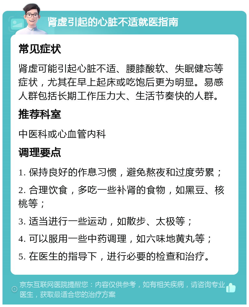 肾虚引起的心脏不适就医指南 常见症状 肾虚可能引起心脏不适、腰膝酸软、失眠健忘等症状，尤其在早上起床或吃饱后更为明显。易感人群包括长期工作压力大、生活节奏快的人群。 推荐科室 中医科或心血管内科 调理要点 1. 保持良好的作息习惯，避免熬夜和过度劳累； 2. 合理饮食，多吃一些补肾的食物，如黑豆、核桃等； 3. 适当进行一些运动，如散步、太极等； 4. 可以服用一些中药调理，如六味地黄丸等； 5. 在医生的指导下，进行必要的检查和治疗。