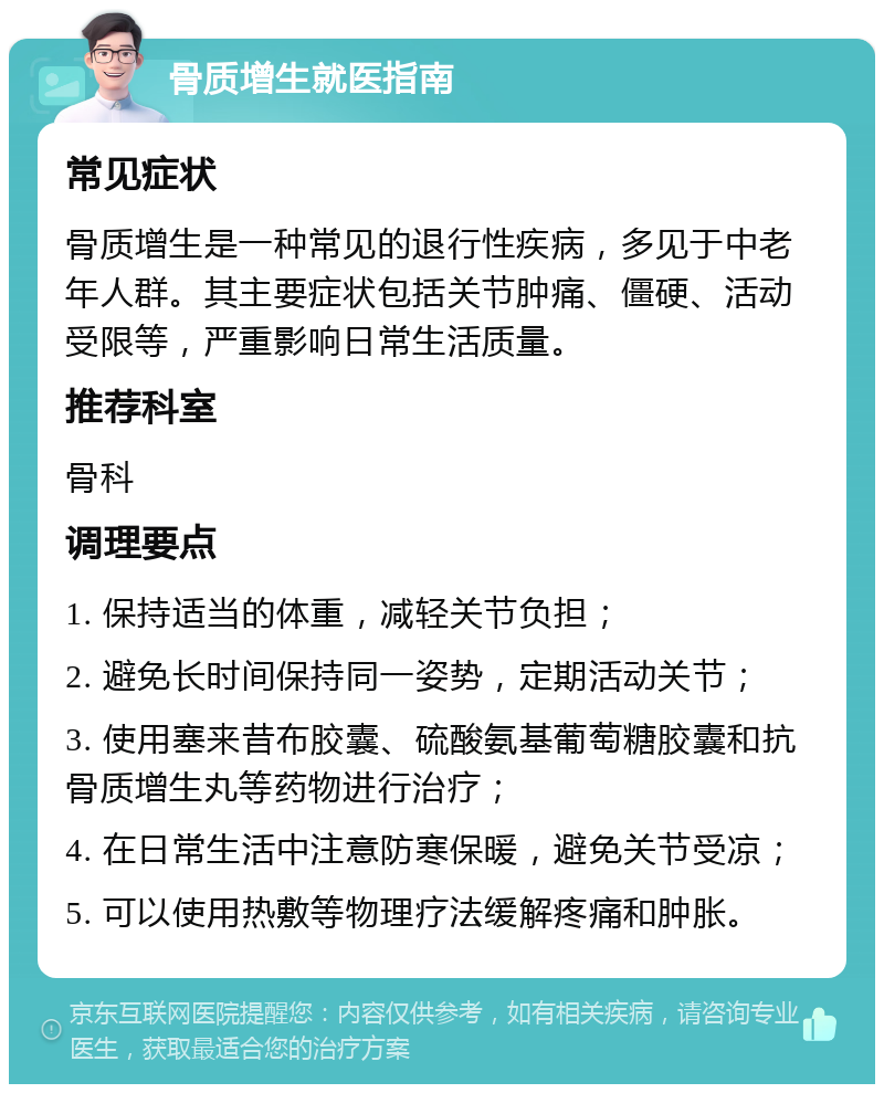 骨质增生就医指南 常见症状 骨质增生是一种常见的退行性疾病，多见于中老年人群。其主要症状包括关节肿痛、僵硬、活动受限等，严重影响日常生活质量。 推荐科室 骨科 调理要点 1. 保持适当的体重，减轻关节负担； 2. 避免长时间保持同一姿势，定期活动关节； 3. 使用塞来昔布胶囊、硫酸氨基葡萄糖胶囊和抗骨质增生丸等药物进行治疗； 4. 在日常生活中注意防寒保暖，避免关节受凉； 5. 可以使用热敷等物理疗法缓解疼痛和肿胀。