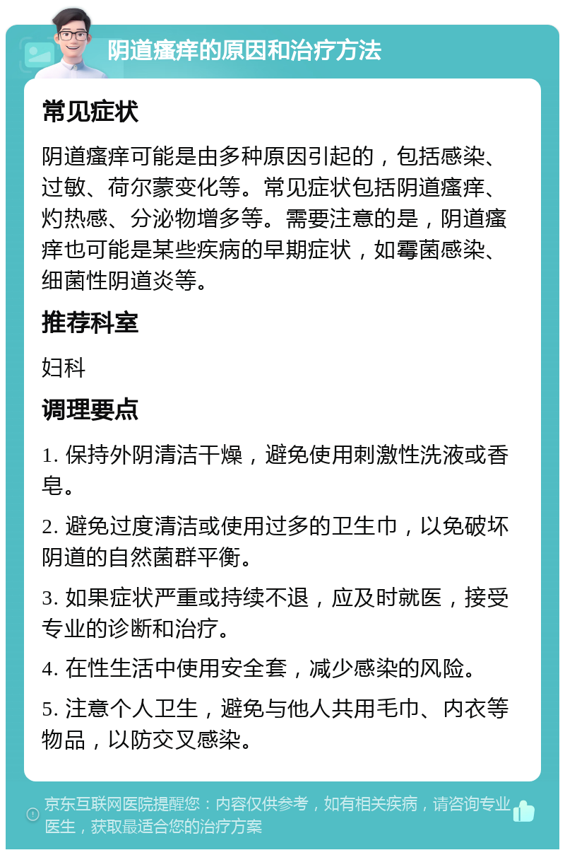 阴道瘙痒的原因和治疗方法 常见症状 阴道瘙痒可能是由多种原因引起的，包括感染、过敏、荷尔蒙变化等。常见症状包括阴道瘙痒、灼热感、分泌物增多等。需要注意的是，阴道瘙痒也可能是某些疾病的早期症状，如霉菌感染、细菌性阴道炎等。 推荐科室 妇科 调理要点 1. 保持外阴清洁干燥，避免使用刺激性洗液或香皂。 2. 避免过度清洁或使用过多的卫生巾，以免破坏阴道的自然菌群平衡。 3. 如果症状严重或持续不退，应及时就医，接受专业的诊断和治疗。 4. 在性生活中使用安全套，减少感染的风险。 5. 注意个人卫生，避免与他人共用毛巾、内衣等物品，以防交叉感染。