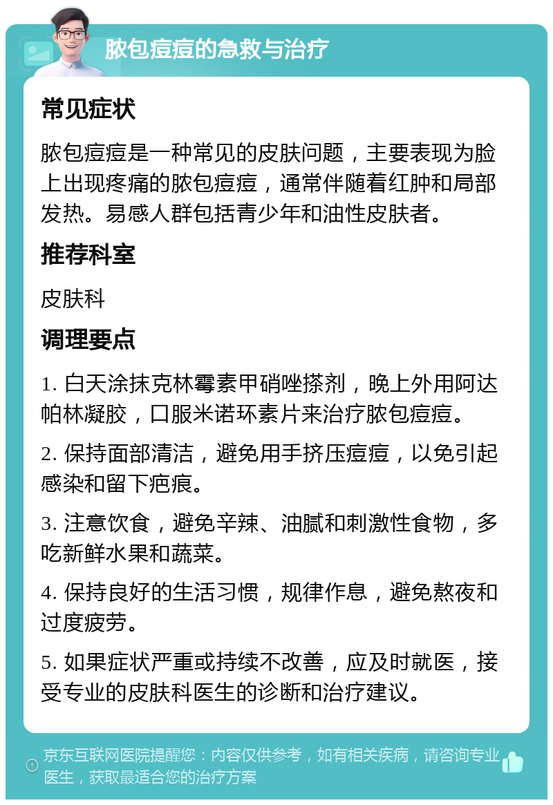 脓包痘痘的急救与治疗 常见症状 脓包痘痘是一种常见的皮肤问题，主要表现为脸上出现疼痛的脓包痘痘，通常伴随着红肿和局部发热。易感人群包括青少年和油性皮肤者。 推荐科室 皮肤科 调理要点 1. 白天涂抹克林霉素甲硝唑搽剂，晚上外用阿达帕林凝胶，口服米诺环素片来治疗脓包痘痘。 2. 保持面部清洁，避免用手挤压痘痘，以免引起感染和留下疤痕。 3. 注意饮食，避免辛辣、油腻和刺激性食物，多吃新鲜水果和蔬菜。 4. 保持良好的生活习惯，规律作息，避免熬夜和过度疲劳。 5. 如果症状严重或持续不改善，应及时就医，接受专业的皮肤科医生的诊断和治疗建议。