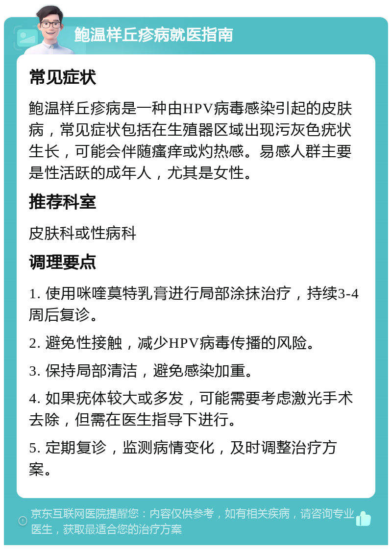 鲍温样丘疹病就医指南 常见症状 鲍温样丘疹病是一种由HPV病毒感染引起的皮肤病，常见症状包括在生殖器区域出现污灰色疣状生长，可能会伴随瘙痒或灼热感。易感人群主要是性活跃的成年人，尤其是女性。 推荐科室 皮肤科或性病科 调理要点 1. 使用咪喹莫特乳膏进行局部涂抹治疗，持续3-4周后复诊。 2. 避免性接触，减少HPV病毒传播的风险。 3. 保持局部清洁，避免感染加重。 4. 如果疣体较大或多发，可能需要考虑激光手术去除，但需在医生指导下进行。 5. 定期复诊，监测病情变化，及时调整治疗方案。