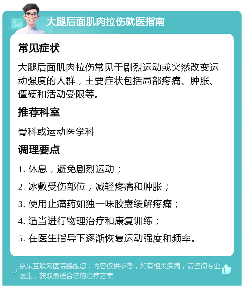 大腿后面肌肉拉伤就医指南 常见症状 大腿后面肌肉拉伤常见于剧烈运动或突然改变运动强度的人群，主要症状包括局部疼痛、肿胀、僵硬和活动受限等。 推荐科室 骨科或运动医学科 调理要点 1. 休息，避免剧烈运动； 2. 冰敷受伤部位，减轻疼痛和肿胀； 3. 使用止痛药如独一味胶囊缓解疼痛； 4. 适当进行物理治疗和康复训练； 5. 在医生指导下逐渐恢复运动强度和频率。