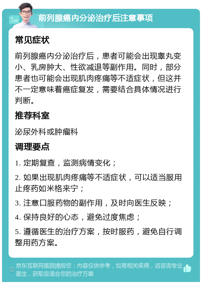 前列腺癌内分泌治疗后注意事项 常见症状 前列腺癌内分泌治疗后，患者可能会出现睾丸变小、乳房肿大、性欲减退等副作用。同时，部分患者也可能会出现肌肉疼痛等不适症状，但这并不一定意味着癌症复发，需要结合具体情况进行判断。 推荐科室 泌尿外科或肿瘤科 调理要点 1. 定期复查，监测病情变化； 2. 如果出现肌肉疼痛等不适症状，可以适当服用止疼药如米格来宁； 3. 注意口服药物的副作用，及时向医生反映； 4. 保持良好的心态，避免过度焦虑； 5. 遵循医生的治疗方案，按时服药，避免自行调整用药方案。