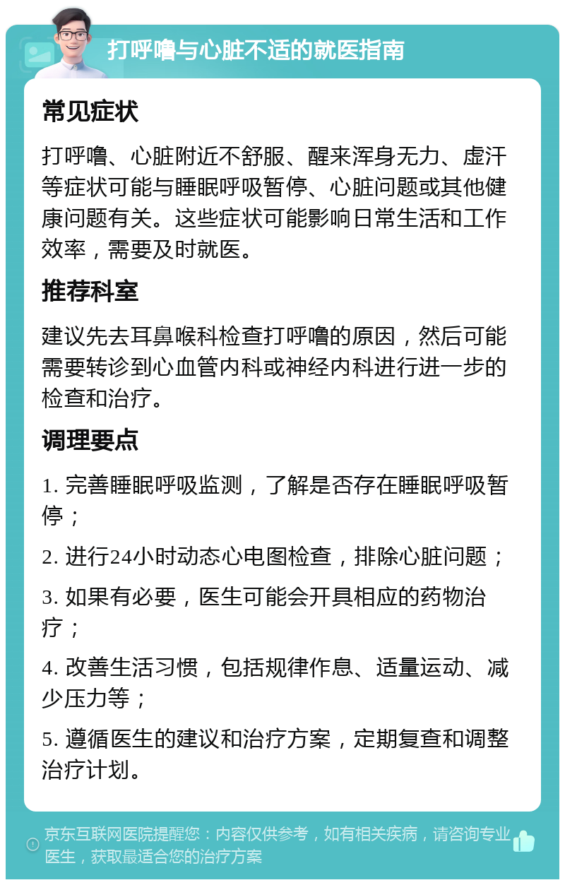 打呼噜与心脏不适的就医指南 常见症状 打呼噜、心脏附近不舒服、醒来浑身无力、虚汗等症状可能与睡眠呼吸暂停、心脏问题或其他健康问题有关。这些症状可能影响日常生活和工作效率，需要及时就医。 推荐科室 建议先去耳鼻喉科检查打呼噜的原因，然后可能需要转诊到心血管内科或神经内科进行进一步的检查和治疗。 调理要点 1. 完善睡眠呼吸监测，了解是否存在睡眠呼吸暂停； 2. 进行24小时动态心电图检查，排除心脏问题； 3. 如果有必要，医生可能会开具相应的药物治疗； 4. 改善生活习惯，包括规律作息、适量运动、减少压力等； 5. 遵循医生的建议和治疗方案，定期复查和调整治疗计划。