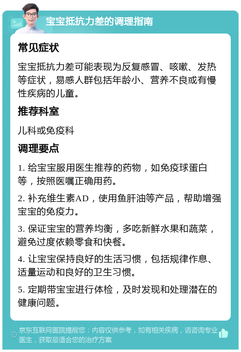 宝宝抵抗力差的调理指南 常见症状 宝宝抵抗力差可能表现为反复感冒、咳嗽、发热等症状，易感人群包括年龄小、营养不良或有慢性疾病的儿童。 推荐科室 儿科或免疫科 调理要点 1. 给宝宝服用医生推荐的药物，如免疫球蛋白等，按照医嘱正确用药。 2. 补充维生素AD，使用鱼肝油等产品，帮助增强宝宝的免疫力。 3. 保证宝宝的营养均衡，多吃新鲜水果和蔬菜，避免过度依赖零食和快餐。 4. 让宝宝保持良好的生活习惯，包括规律作息、适量运动和良好的卫生习惯。 5. 定期带宝宝进行体检，及时发现和处理潜在的健康问题。