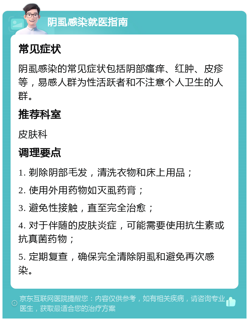 阴虱感染就医指南 常见症状 阴虱感染的常见症状包括阴部瘙痒、红肿、皮疹等，易感人群为性活跃者和不注意个人卫生的人群。 推荐科室 皮肤科 调理要点 1. 剃除阴部毛发，清洗衣物和床上用品； 2. 使用外用药物如灭虱药膏； 3. 避免性接触，直至完全治愈； 4. 对于伴随的皮肤炎症，可能需要使用抗生素或抗真菌药物； 5. 定期复查，确保完全清除阴虱和避免再次感染。