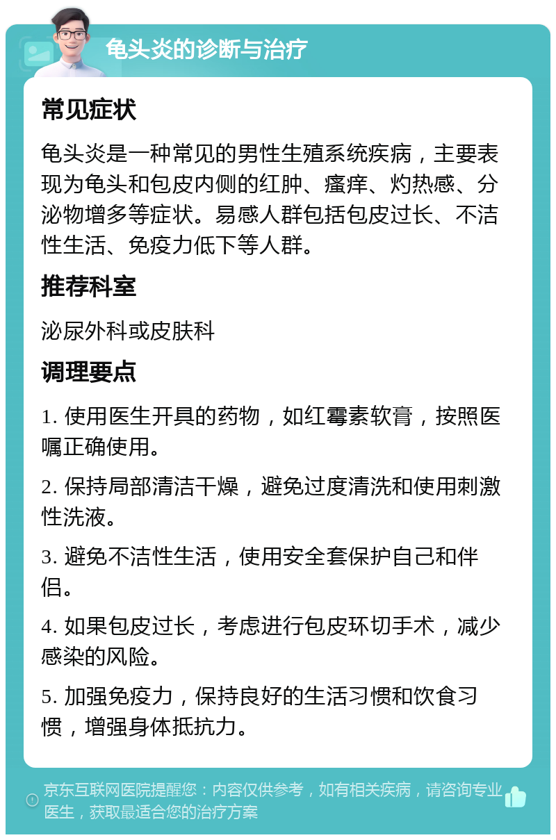 龟头炎的诊断与治疗 常见症状 龟头炎是一种常见的男性生殖系统疾病，主要表现为龟头和包皮内侧的红肿、瘙痒、灼热感、分泌物增多等症状。易感人群包括包皮过长、不洁性生活、免疫力低下等人群。 推荐科室 泌尿外科或皮肤科 调理要点 1. 使用医生开具的药物，如红霉素软膏，按照医嘱正确使用。 2. 保持局部清洁干燥，避免过度清洗和使用刺激性洗液。 3. 避免不洁性生活，使用安全套保护自己和伴侣。 4. 如果包皮过长，考虑进行包皮环切手术，减少感染的风险。 5. 加强免疫力，保持良好的生活习惯和饮食习惯，增强身体抵抗力。