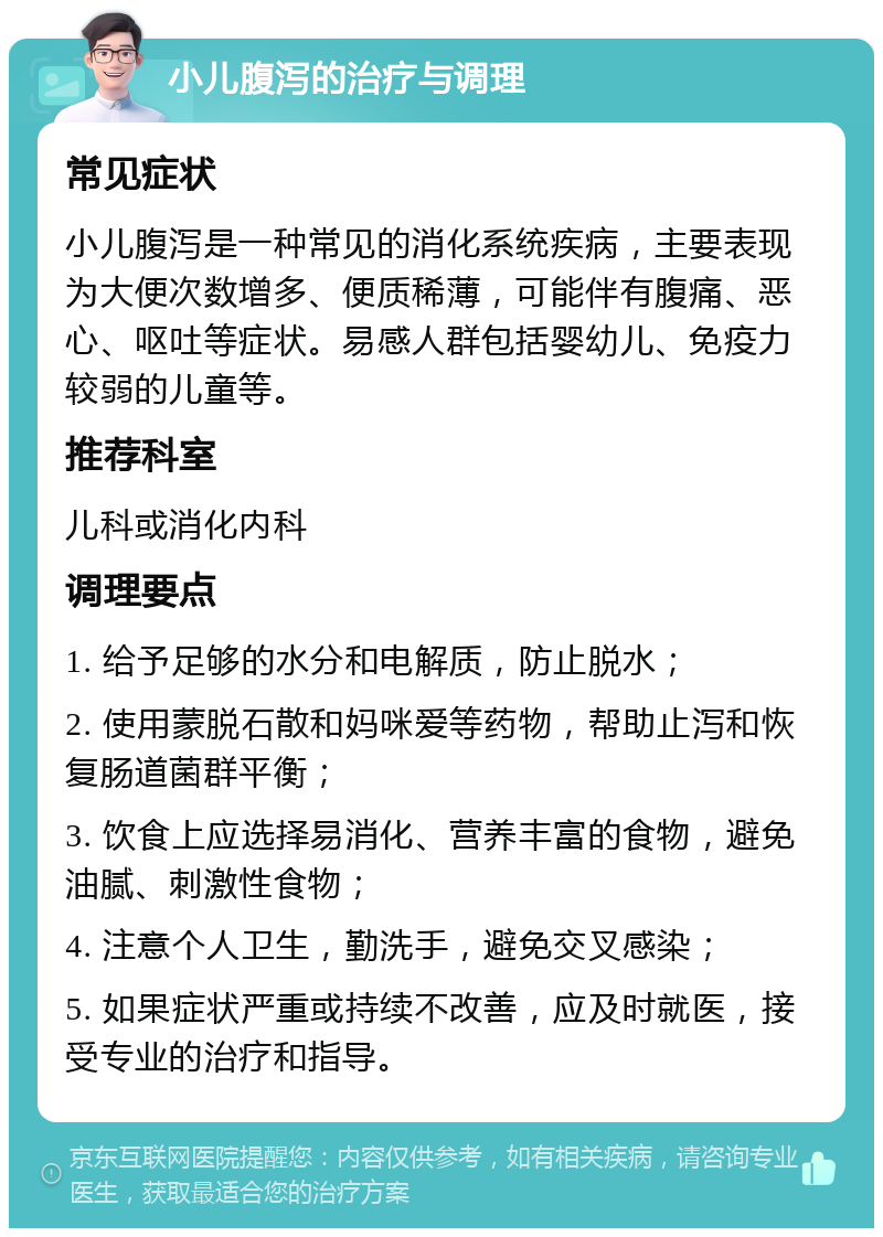 小儿腹泻的治疗与调理 常见症状 小儿腹泻是一种常见的消化系统疾病，主要表现为大便次数增多、便质稀薄，可能伴有腹痛、恶心、呕吐等症状。易感人群包括婴幼儿、免疫力较弱的儿童等。 推荐科室 儿科或消化内科 调理要点 1. 给予足够的水分和电解质，防止脱水； 2. 使用蒙脱石散和妈咪爱等药物，帮助止泻和恢复肠道菌群平衡； 3. 饮食上应选择易消化、营养丰富的食物，避免油腻、刺激性食物； 4. 注意个人卫生，勤洗手，避免交叉感染； 5. 如果症状严重或持续不改善，应及时就医，接受专业的治疗和指导。