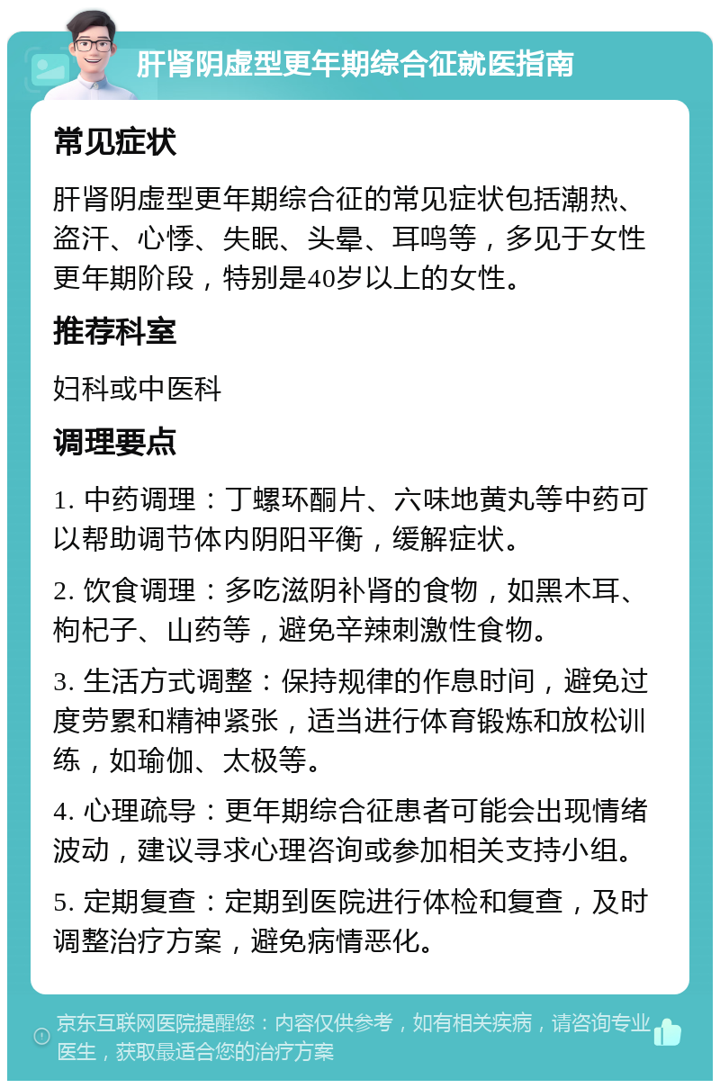 肝肾阴虚型更年期综合征就医指南 常见症状 肝肾阴虚型更年期综合征的常见症状包括潮热、盗汗、心悸、失眠、头晕、耳鸣等，多见于女性更年期阶段，特别是40岁以上的女性。 推荐科室 妇科或中医科 调理要点 1. 中药调理：丁螺环酮片、六味地黄丸等中药可以帮助调节体内阴阳平衡，缓解症状。 2. 饮食调理：多吃滋阴补肾的食物，如黑木耳、枸杞子、山药等，避免辛辣刺激性食物。 3. 生活方式调整：保持规律的作息时间，避免过度劳累和精神紧张，适当进行体育锻炼和放松训练，如瑜伽、太极等。 4. 心理疏导：更年期综合征患者可能会出现情绪波动，建议寻求心理咨询或参加相关支持小组。 5. 定期复查：定期到医院进行体检和复查，及时调整治疗方案，避免病情恶化。