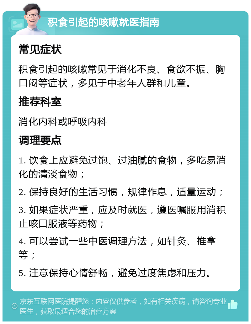 积食引起的咳嗽就医指南 常见症状 积食引起的咳嗽常见于消化不良、食欲不振、胸口闷等症状，多见于中老年人群和儿童。 推荐科室 消化内科或呼吸内科 调理要点 1. 饮食上应避免过饱、过油腻的食物，多吃易消化的清淡食物； 2. 保持良好的生活习惯，规律作息，适量运动； 3. 如果症状严重，应及时就医，遵医嘱服用消积止咳口服液等药物； 4. 可以尝试一些中医调理方法，如针灸、推拿等； 5. 注意保持心情舒畅，避免过度焦虑和压力。