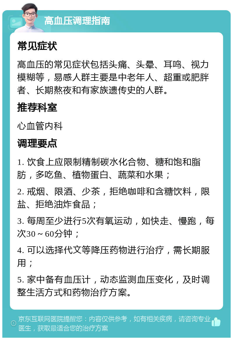 高血压调理指南 常见症状 高血压的常见症状包括头痛、头晕、耳鸣、视力模糊等，易感人群主要是中老年人、超重或肥胖者、长期熬夜和有家族遗传史的人群。 推荐科室 心血管内科 调理要点 1. 饮食上应限制精制碳水化合物、糖和饱和脂肪，多吃鱼、植物蛋白、蔬菜和水果； 2. 戒烟、限酒、少茶，拒绝咖啡和含糖饮料，限盐、拒绝油炸食品； 3. 每周至少进行5次有氧运动，如快走、慢跑，每次30～60分钟； 4. 可以选择代文等降压药物进行治疗，需长期服用； 5. 家中备有血压计，动态监测血压变化，及时调整生活方式和药物治疗方案。