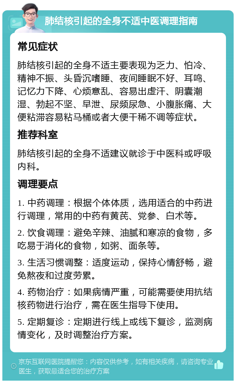 肺结核引起的全身不适中医调理指南 常见症状 肺结核引起的全身不适主要表现为乏力、怕冷、精神不振、头昏沉嗜睡、夜间睡眠不好、耳鸣、记忆力下降、心烦意乱、容易出虚汗、阴囊潮湿、勃起不坚、早泄、尿频尿急、小腹胀痛、大便粘滞容易粘马桶或者大便干稀不调等症状。 推荐科室 肺结核引起的全身不适建议就诊于中医科或呼吸内科。 调理要点 1. 中药调理：根据个体体质，选用适合的中药进行调理，常用的中药有黄芪、党参、白术等。 2. 饮食调理：避免辛辣、油腻和寒凉的食物，多吃易于消化的食物，如粥、面条等。 3. 生活习惯调整：适度运动，保持心情舒畅，避免熬夜和过度劳累。 4. 药物治疗：如果病情严重，可能需要使用抗结核药物进行治疗，需在医生指导下使用。 5. 定期复诊：定期进行线上或线下复诊，监测病情变化，及时调整治疗方案。