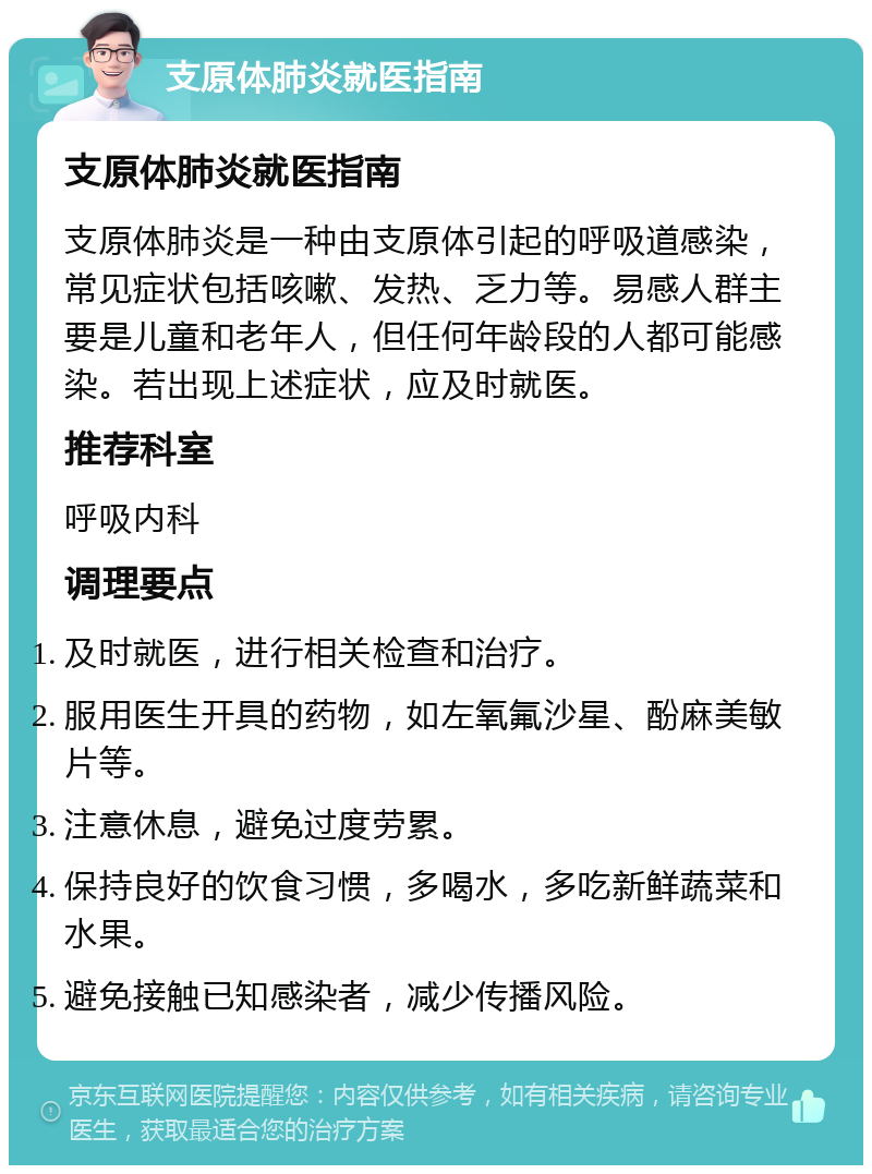 支原体肺炎就医指南 支原体肺炎就医指南 支原体肺炎是一种由支原体引起的呼吸道感染，常见症状包括咳嗽、发热、乏力等。易感人群主要是儿童和老年人，但任何年龄段的人都可能感染。若出现上述症状，应及时就医。 推荐科室 呼吸内科 调理要点 及时就医，进行相关检查和治疗。 服用医生开具的药物，如左氧氟沙星、酚麻美敏片等。 注意休息，避免过度劳累。 保持良好的饮食习惯，多喝水，多吃新鲜蔬菜和水果。 避免接触已知感染者，减少传播风险。