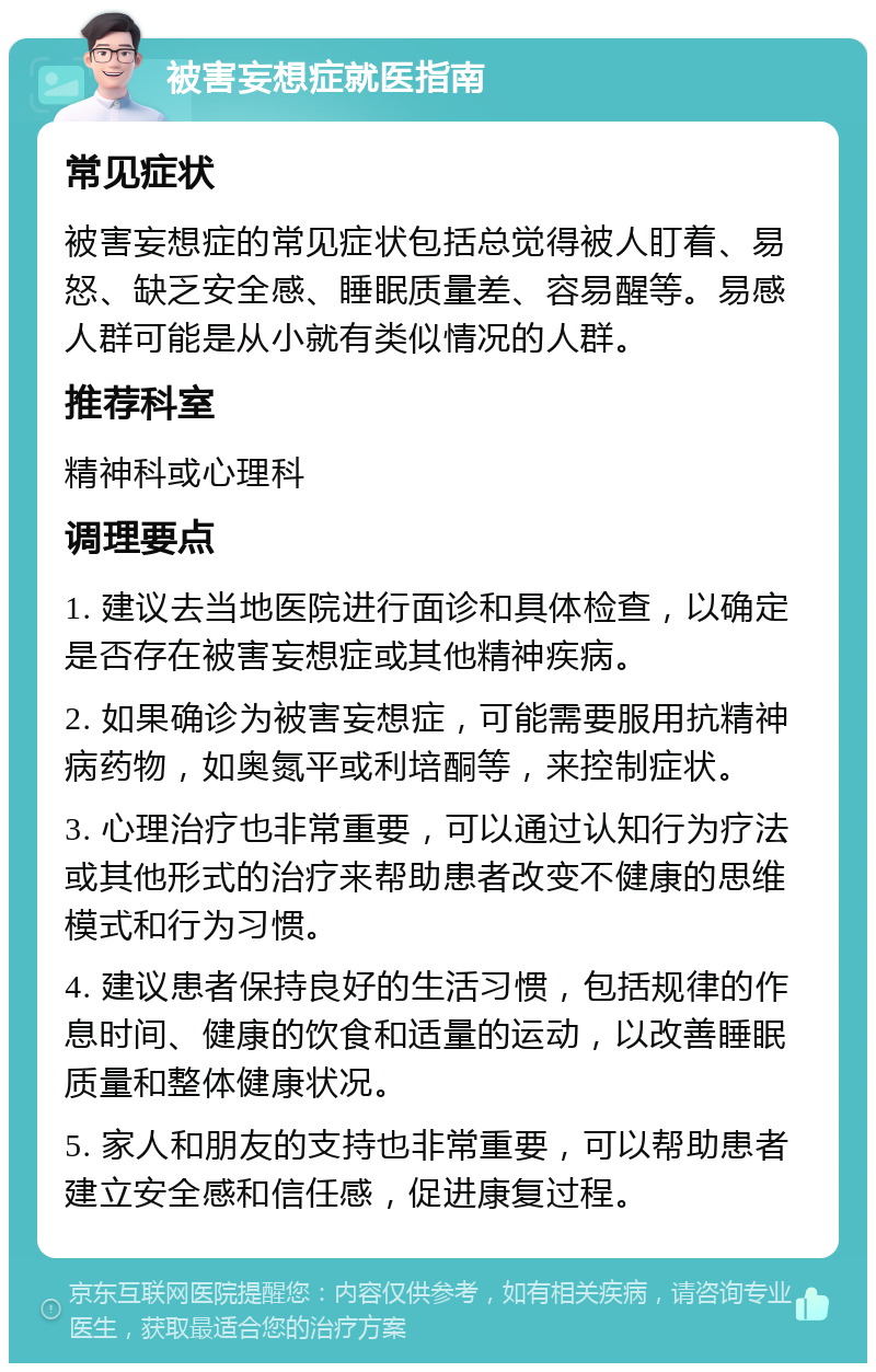 被害妄想症就医指南 常见症状 被害妄想症的常见症状包括总觉得被人盯着、易怒、缺乏安全感、睡眠质量差、容易醒等。易感人群可能是从小就有类似情况的人群。 推荐科室 精神科或心理科 调理要点 1. 建议去当地医院进行面诊和具体检查，以确定是否存在被害妄想症或其他精神疾病。 2. 如果确诊为被害妄想症，可能需要服用抗精神病药物，如奥氮平或利培酮等，来控制症状。 3. 心理治疗也非常重要，可以通过认知行为疗法或其他形式的治疗来帮助患者改变不健康的思维模式和行为习惯。 4. 建议患者保持良好的生活习惯，包括规律的作息时间、健康的饮食和适量的运动，以改善睡眠质量和整体健康状况。 5. 家人和朋友的支持也非常重要，可以帮助患者建立安全感和信任感，促进康复过程。