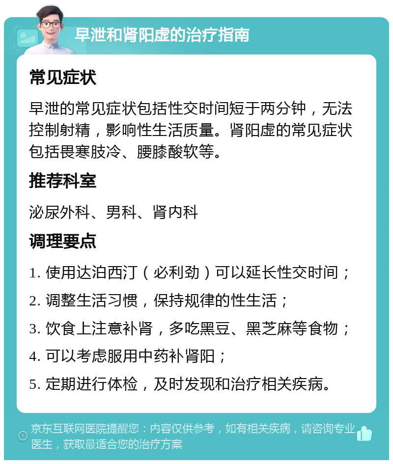 早泄和肾阳虚的治疗指南 常见症状 早泄的常见症状包括性交时间短于两分钟，无法控制射精，影响性生活质量。肾阳虚的常见症状包括畏寒肢冷、腰膝酸软等。 推荐科室 泌尿外科、男科、肾内科 调理要点 1. 使用达泊西汀（必利劲）可以延长性交时间； 2. 调整生活习惯，保持规律的性生活； 3. 饮食上注意补肾，多吃黑豆、黑芝麻等食物； 4. 可以考虑服用中药补肾阳； 5. 定期进行体检，及时发现和治疗相关疾病。