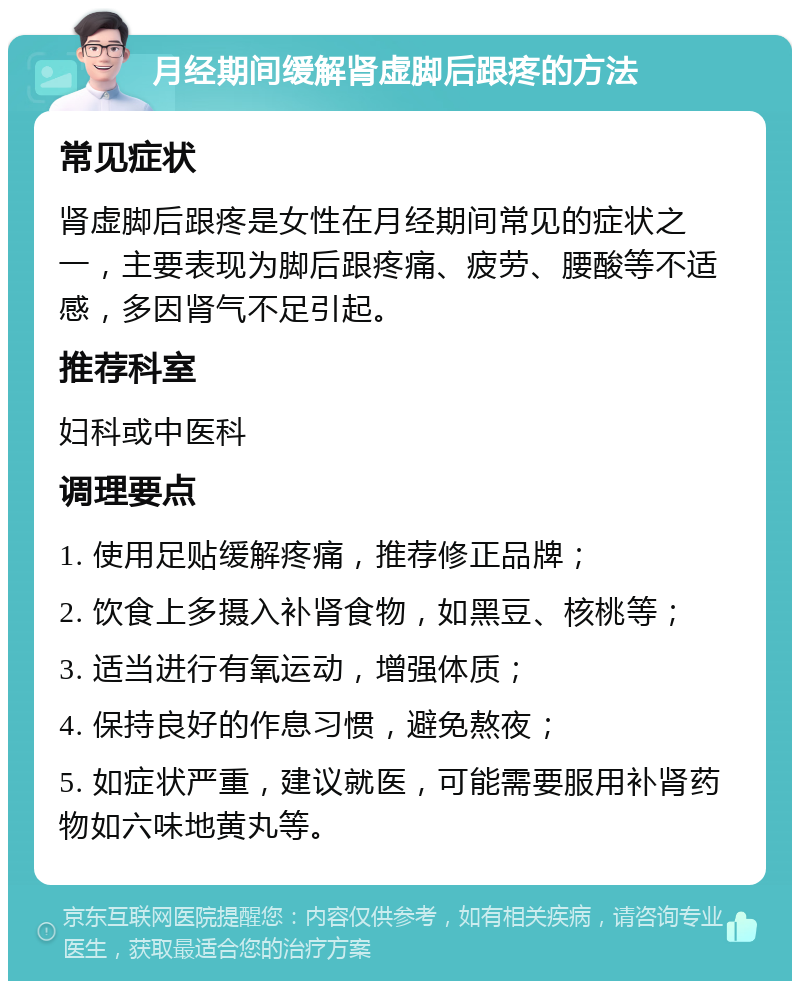 月经期间缓解肾虚脚后跟疼的方法 常见症状 肾虚脚后跟疼是女性在月经期间常见的症状之一，主要表现为脚后跟疼痛、疲劳、腰酸等不适感，多因肾气不足引起。 推荐科室 妇科或中医科 调理要点 1. 使用足贴缓解疼痛，推荐修正品牌； 2. 饮食上多摄入补肾食物，如黑豆、核桃等； 3. 适当进行有氧运动，增强体质； 4. 保持良好的作息习惯，避免熬夜； 5. 如症状严重，建议就医，可能需要服用补肾药物如六味地黄丸等。