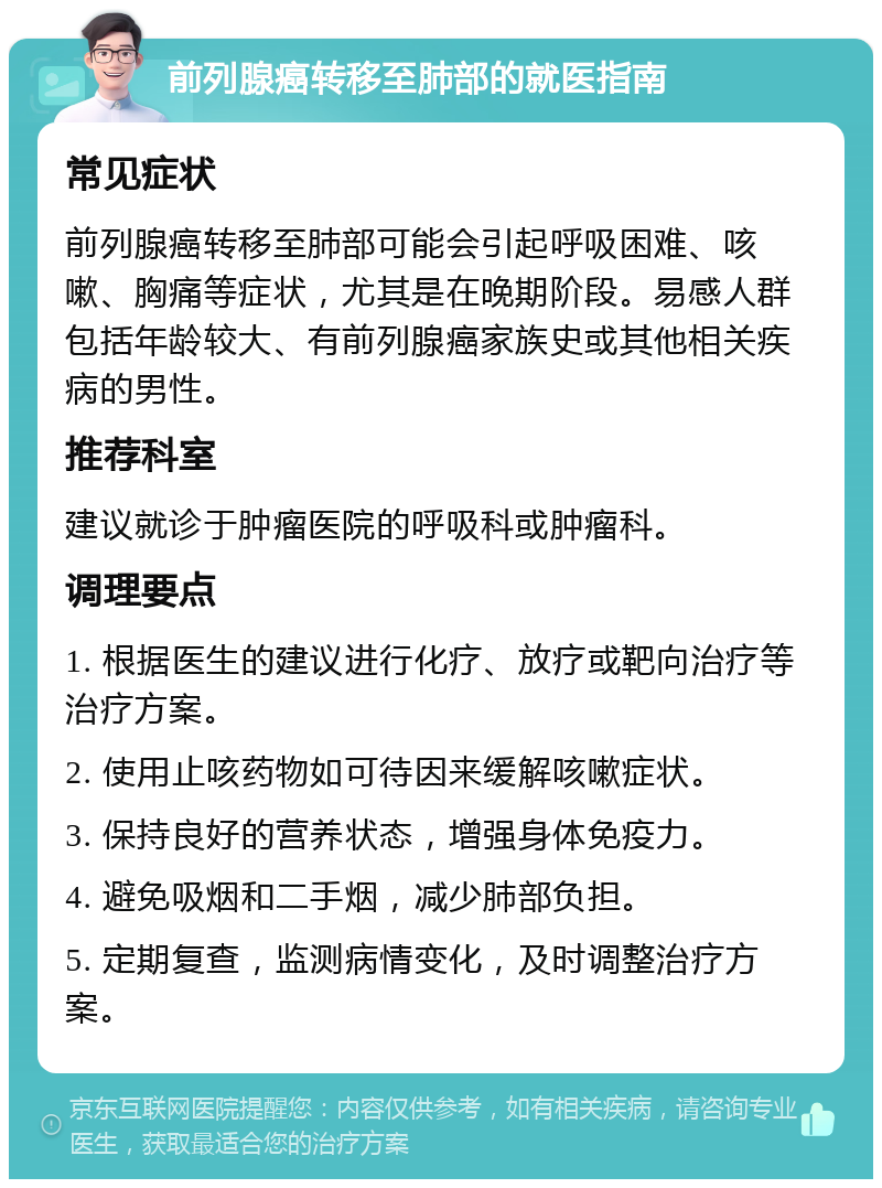 前列腺癌转移至肺部的就医指南 常见症状 前列腺癌转移至肺部可能会引起呼吸困难、咳嗽、胸痛等症状，尤其是在晚期阶段。易感人群包括年龄较大、有前列腺癌家族史或其他相关疾病的男性。 推荐科室 建议就诊于肿瘤医院的呼吸科或肿瘤科。 调理要点 1. 根据医生的建议进行化疗、放疗或靶向治疗等治疗方案。 2. 使用止咳药物如可待因来缓解咳嗽症状。 3. 保持良好的营养状态，增强身体免疫力。 4. 避免吸烟和二手烟，减少肺部负担。 5. 定期复查，监测病情变化，及时调整治疗方案。