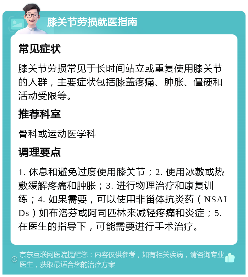 膝关节劳损就医指南 常见症状 膝关节劳损常见于长时间站立或重复使用膝关节的人群，主要症状包括膝盖疼痛、肿胀、僵硬和活动受限等。 推荐科室 骨科或运动医学科 调理要点 1. 休息和避免过度使用膝关节；2. 使用冰敷或热敷缓解疼痛和肿胀；3. 进行物理治疗和康复训练；4. 如果需要，可以使用非甾体抗炎药（NSAIDs）如布洛芬或阿司匹林来减轻疼痛和炎症；5. 在医生的指导下，可能需要进行手术治疗。