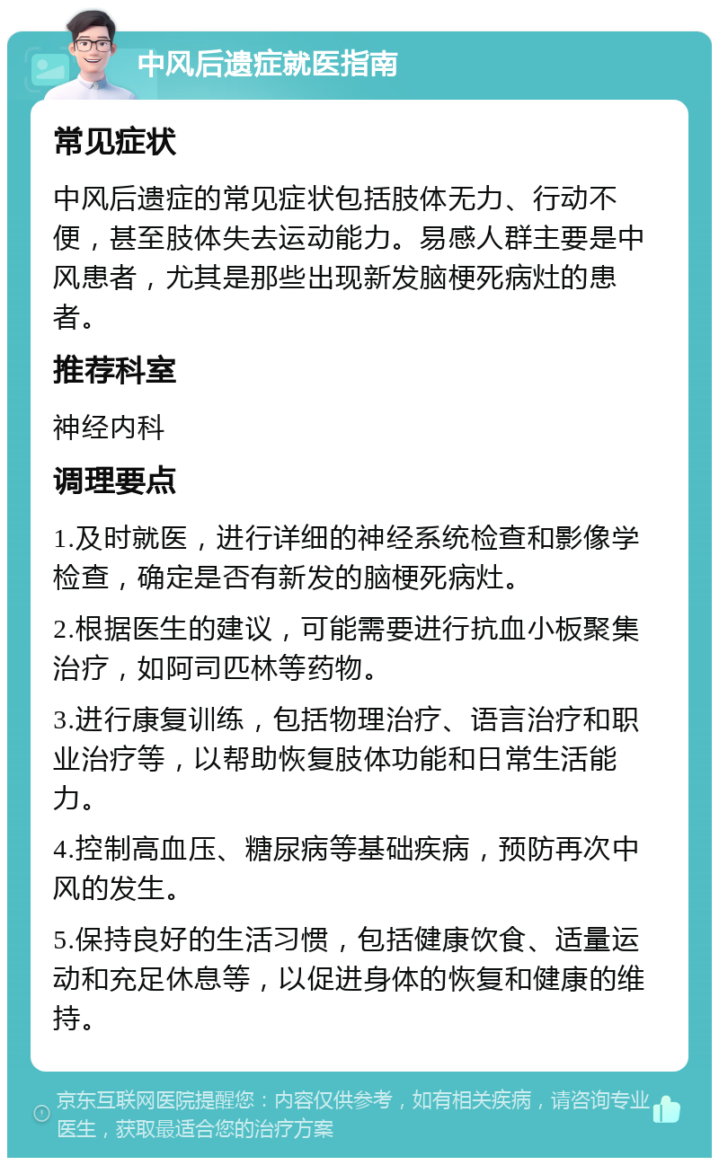 中风后遗症就医指南 常见症状 中风后遗症的常见症状包括肢体无力、行动不便，甚至肢体失去运动能力。易感人群主要是中风患者，尤其是那些出现新发脑梗死病灶的患者。 推荐科室 神经内科 调理要点 1.及时就医，进行详细的神经系统检查和影像学检查，确定是否有新发的脑梗死病灶。 2.根据医生的建议，可能需要进行抗血小板聚集治疗，如阿司匹林等药物。 3.进行康复训练，包括物理治疗、语言治疗和职业治疗等，以帮助恢复肢体功能和日常生活能力。 4.控制高血压、糖尿病等基础疾病，预防再次中风的发生。 5.保持良好的生活习惯，包括健康饮食、适量运动和充足休息等，以促进身体的恢复和健康的维持。