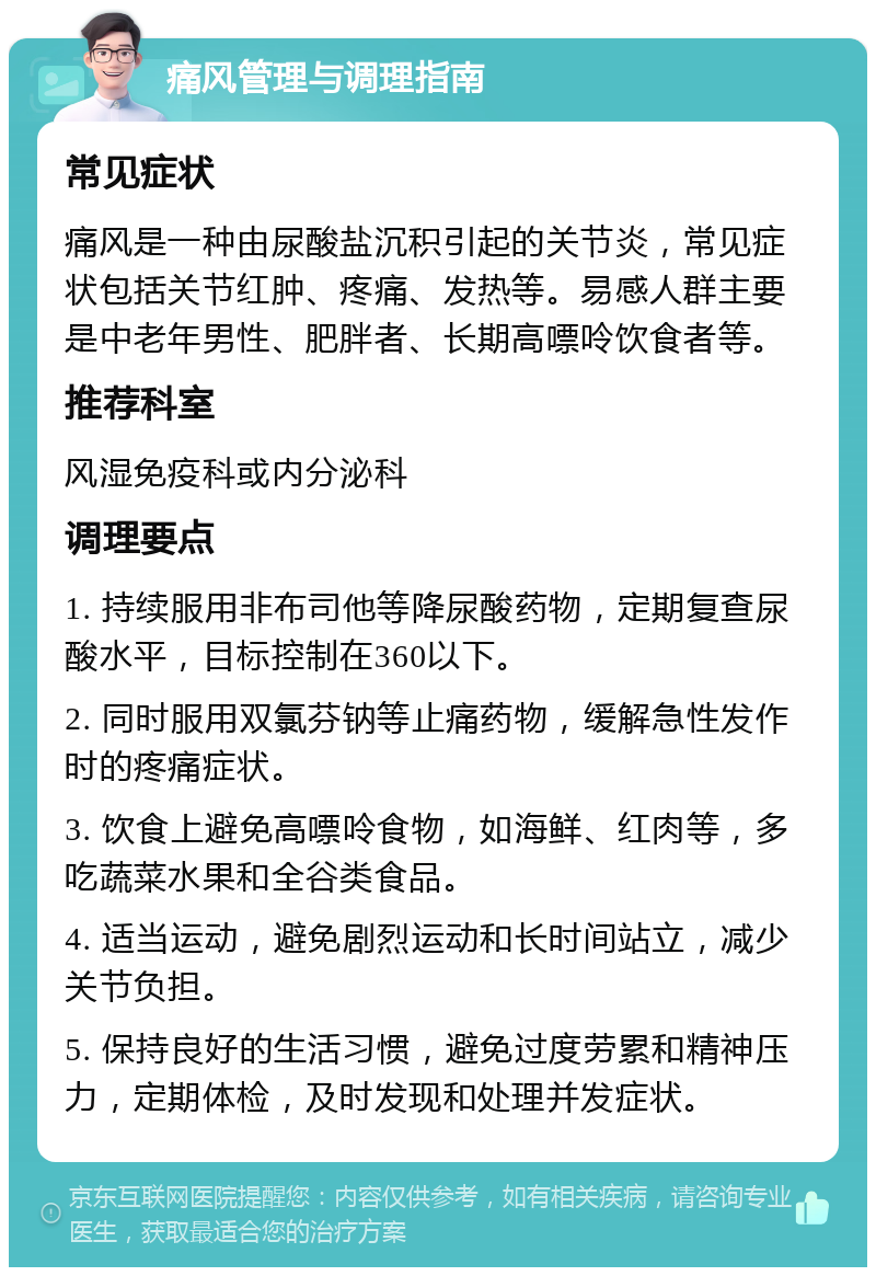 痛风管理与调理指南 常见症状 痛风是一种由尿酸盐沉积引起的关节炎，常见症状包括关节红肿、疼痛、发热等。易感人群主要是中老年男性、肥胖者、长期高嘌呤饮食者等。 推荐科室 风湿免疫科或内分泌科 调理要点 1. 持续服用非布司他等降尿酸药物，定期复查尿酸水平，目标控制在360以下。 2. 同时服用双氯芬钠等止痛药物，缓解急性发作时的疼痛症状。 3. 饮食上避免高嘌呤食物，如海鲜、红肉等，多吃蔬菜水果和全谷类食品。 4. 适当运动，避免剧烈运动和长时间站立，减少关节负担。 5. 保持良好的生活习惯，避免过度劳累和精神压力，定期体检，及时发现和处理并发症状。