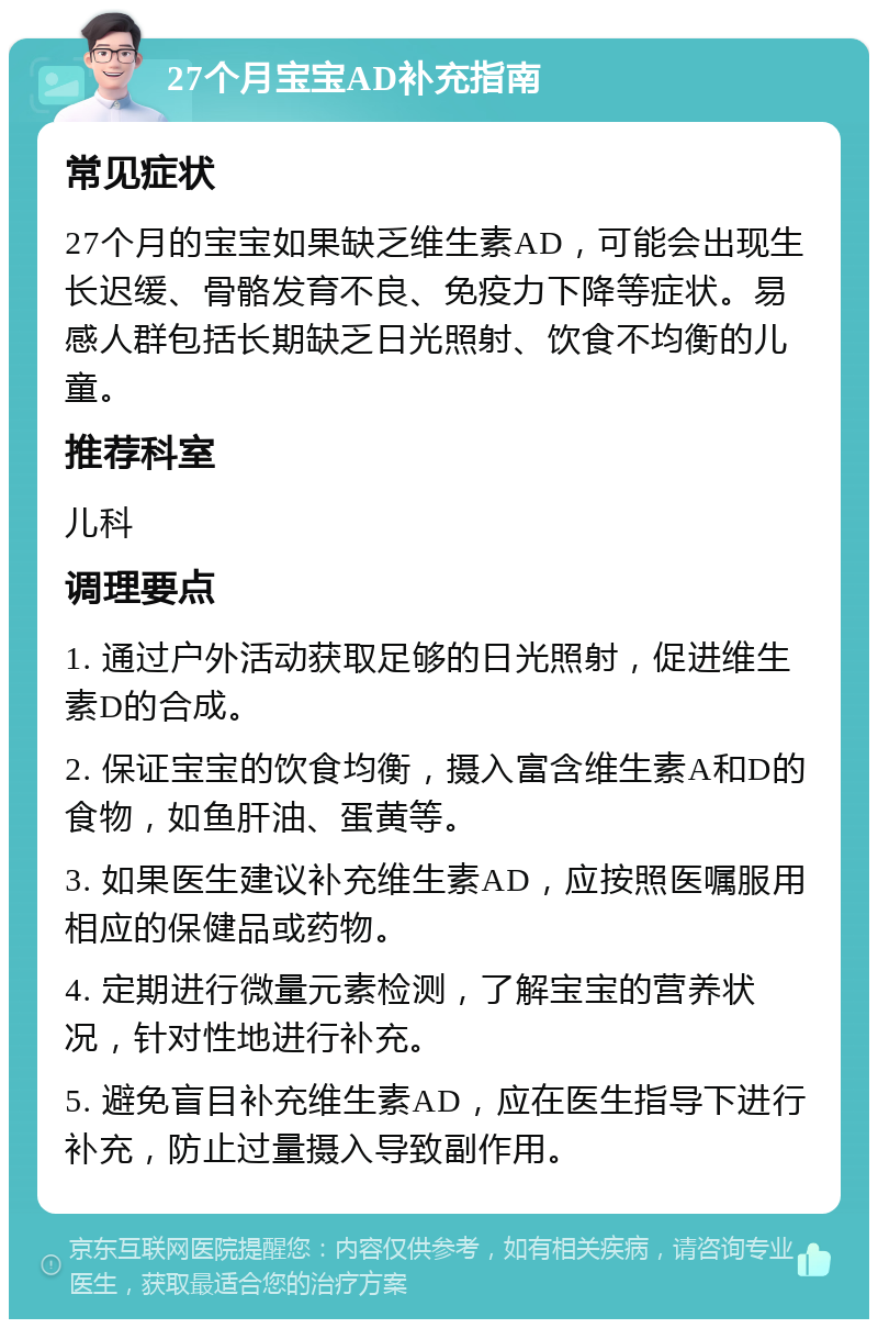 27个月宝宝AD补充指南 常见症状 27个月的宝宝如果缺乏维生素AD，可能会出现生长迟缓、骨骼发育不良、免疫力下降等症状。易感人群包括长期缺乏日光照射、饮食不均衡的儿童。 推荐科室 儿科 调理要点 1. 通过户外活动获取足够的日光照射，促进维生素D的合成。 2. 保证宝宝的饮食均衡，摄入富含维生素A和D的食物，如鱼肝油、蛋黄等。 3. 如果医生建议补充维生素AD，应按照医嘱服用相应的保健品或药物。 4. 定期进行微量元素检测，了解宝宝的营养状况，针对性地进行补充。 5. 避免盲目补充维生素AD，应在医生指导下进行补充，防止过量摄入导致副作用。