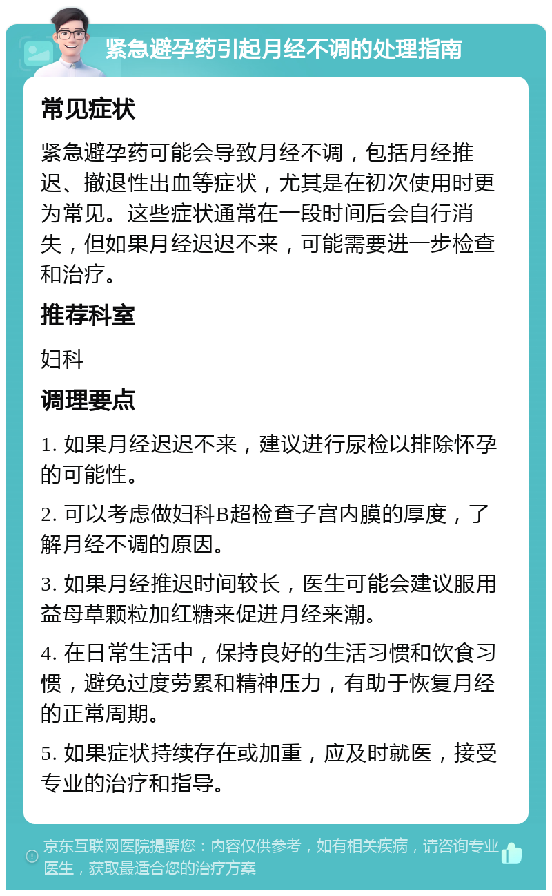 紧急避孕药引起月经不调的处理指南 常见症状 紧急避孕药可能会导致月经不调，包括月经推迟、撤退性出血等症状，尤其是在初次使用时更为常见。这些症状通常在一段时间后会自行消失，但如果月经迟迟不来，可能需要进一步检查和治疗。 推荐科室 妇科 调理要点 1. 如果月经迟迟不来，建议进行尿检以排除怀孕的可能性。 2. 可以考虑做妇科B超检查子宫内膜的厚度，了解月经不调的原因。 3. 如果月经推迟时间较长，医生可能会建议服用益母草颗粒加红糖来促进月经来潮。 4. 在日常生活中，保持良好的生活习惯和饮食习惯，避免过度劳累和精神压力，有助于恢复月经的正常周期。 5. 如果症状持续存在或加重，应及时就医，接受专业的治疗和指导。