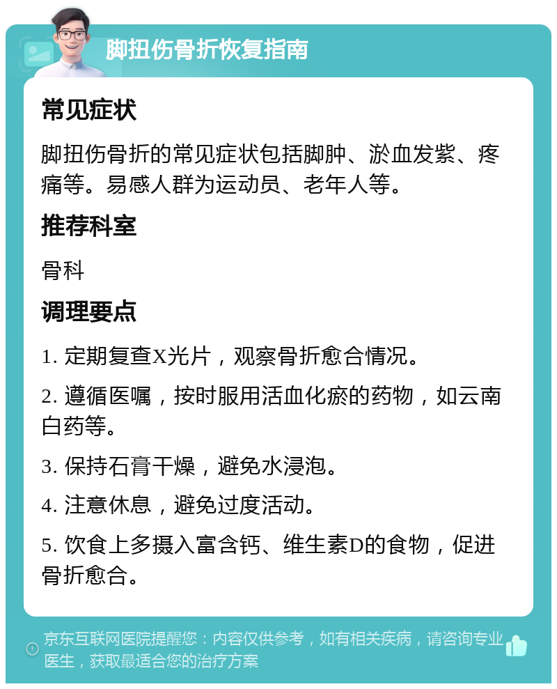 脚扭伤骨折恢复指南 常见症状 脚扭伤骨折的常见症状包括脚肿、淤血发紫、疼痛等。易感人群为运动员、老年人等。 推荐科室 骨科 调理要点 1. 定期复查X光片，观察骨折愈合情况。 2. 遵循医嘱，按时服用活血化瘀的药物，如云南白药等。 3. 保持石膏干燥，避免水浸泡。 4. 注意休息，避免过度活动。 5. 饮食上多摄入富含钙、维生素D的食物，促进骨折愈合。