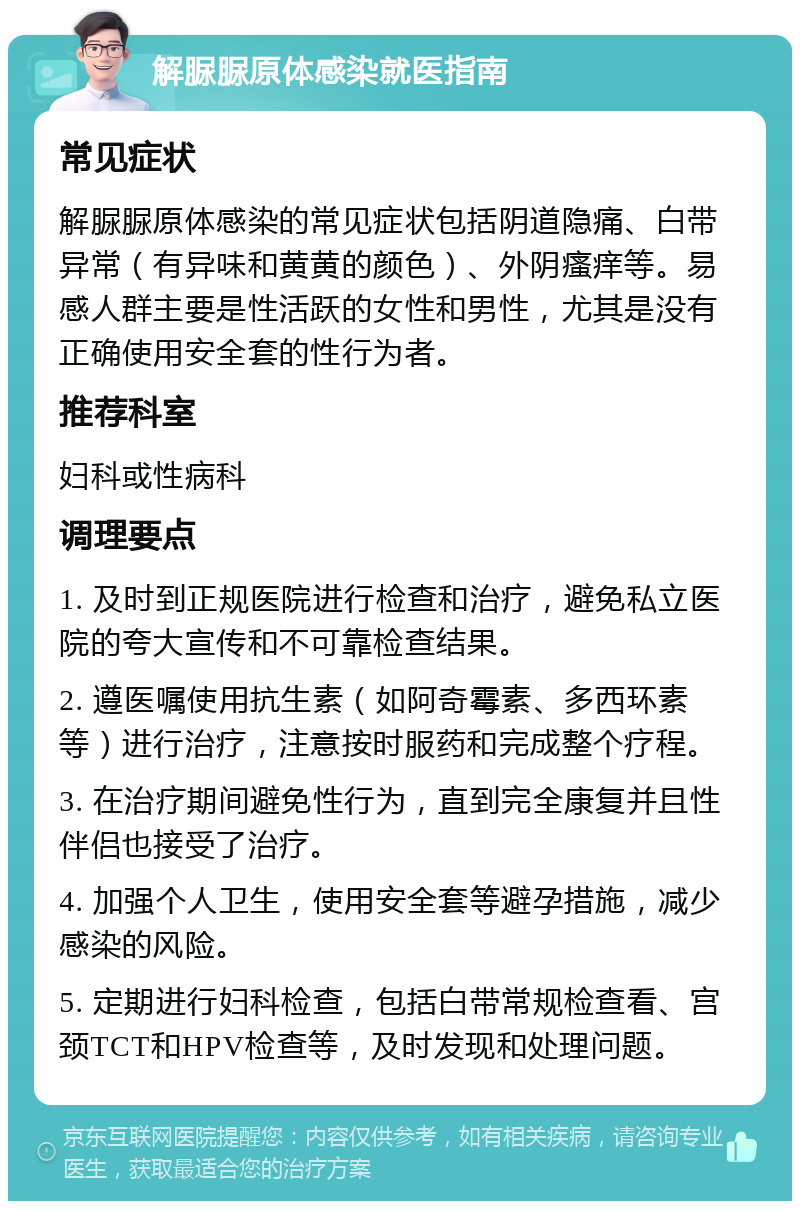 解脲脲原体感染就医指南 常见症状 解脲脲原体感染的常见症状包括阴道隐痛、白带异常（有异味和黄黄的颜色）、外阴瘙痒等。易感人群主要是性活跃的女性和男性，尤其是没有正确使用安全套的性行为者。 推荐科室 妇科或性病科 调理要点 1. 及时到正规医院进行检查和治疗，避免私立医院的夸大宣传和不可靠检查结果。 2. 遵医嘱使用抗生素（如阿奇霉素、多西环素等）进行治疗，注意按时服药和完成整个疗程。 3. 在治疗期间避免性行为，直到完全康复并且性伴侣也接受了治疗。 4. 加强个人卫生，使用安全套等避孕措施，减少感染的风险。 5. 定期进行妇科检查，包括白带常规检查看、宫颈TCT和HPV检查等，及时发现和处理问题。