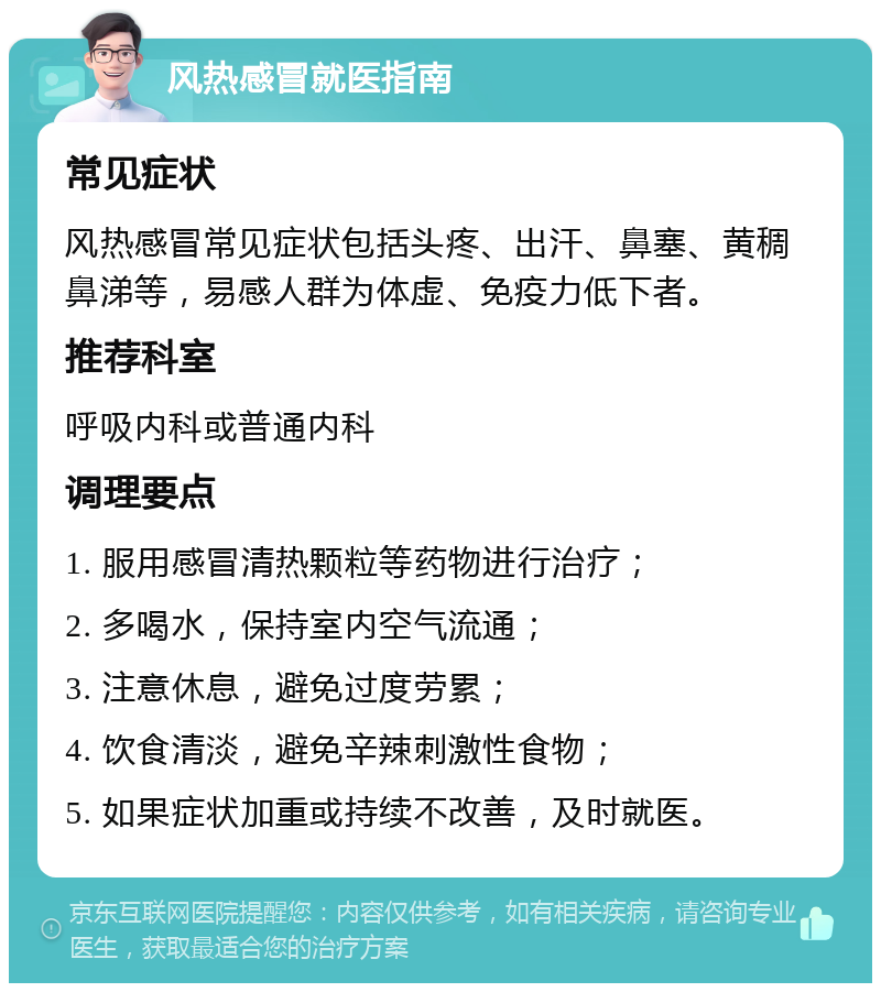 风热感冒就医指南 常见症状 风热感冒常见症状包括头疼、出汗、鼻塞、黄稠鼻涕等，易感人群为体虚、免疫力低下者。 推荐科室 呼吸内科或普通内科 调理要点 1. 服用感冒清热颗粒等药物进行治疗； 2. 多喝水，保持室内空气流通； 3. 注意休息，避免过度劳累； 4. 饮食清淡，避免辛辣刺激性食物； 5. 如果症状加重或持续不改善，及时就医。