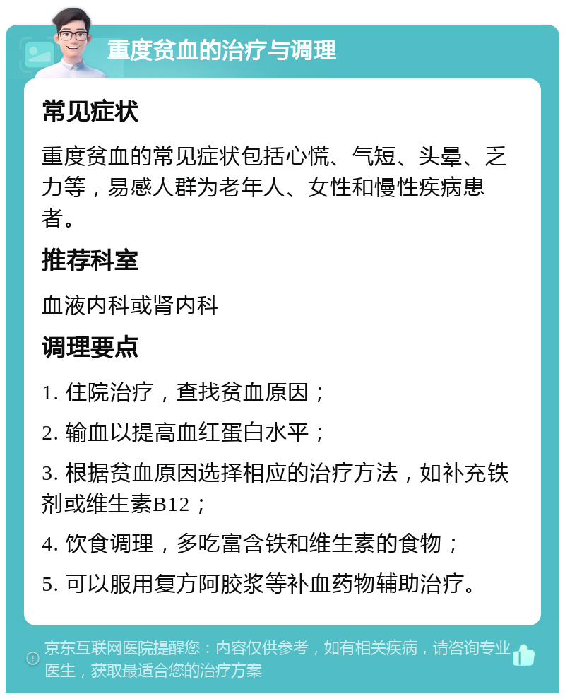 重度贫血的治疗与调理 常见症状 重度贫血的常见症状包括心慌、气短、头晕、乏力等，易感人群为老年人、女性和慢性疾病患者。 推荐科室 血液内科或肾内科 调理要点 1. 住院治疗，查找贫血原因； 2. 输血以提高血红蛋白水平； 3. 根据贫血原因选择相应的治疗方法，如补充铁剂或维生素B12； 4. 饮食调理，多吃富含铁和维生素的食物； 5. 可以服用复方阿胶浆等补血药物辅助治疗。