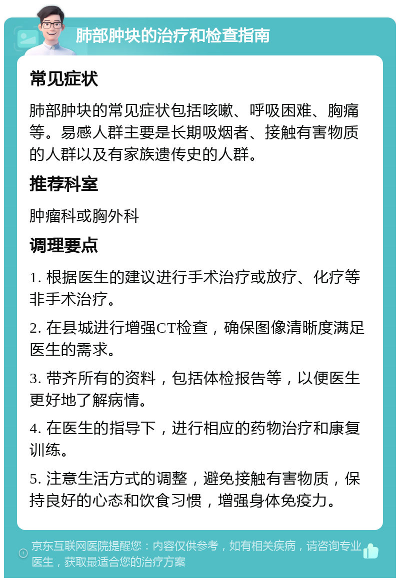 肺部肿块的治疗和检查指南 常见症状 肺部肿块的常见症状包括咳嗽、呼吸困难、胸痛等。易感人群主要是长期吸烟者、接触有害物质的人群以及有家族遗传史的人群。 推荐科室 肿瘤科或胸外科 调理要点 1. 根据医生的建议进行手术治疗或放疗、化疗等非手术治疗。 2. 在县城进行增强CT检查，确保图像清晰度满足医生的需求。 3. 带齐所有的资料，包括体检报告等，以便医生更好地了解病情。 4. 在医生的指导下，进行相应的药物治疗和康复训练。 5. 注意生活方式的调整，避免接触有害物质，保持良好的心态和饮食习惯，增强身体免疫力。