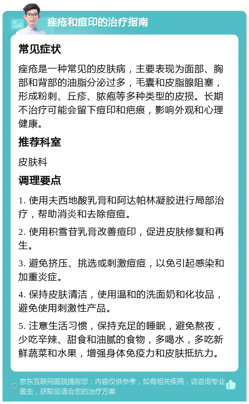 痤疮和痘印的治疗指南 常见症状 痤疮是一种常见的皮肤病，主要表现为面部、胸部和背部的油脂分泌过多，毛囊和皮脂腺阻塞，形成粉刺、丘疹、脓疱等多种类型的皮损。长期不治疗可能会留下痘印和疤痕，影响外观和心理健康。 推荐科室 皮肤科 调理要点 1. 使用夫西地酸乳膏和阿达帕林凝胶进行局部治疗，帮助消炎和去除痘痘。 2. 使用积雪苷乳膏改善痘印，促进皮肤修复和再生。 3. 避免挤压、挑选或刺激痘痘，以免引起感染和加重炎症。 4. 保持皮肤清洁，使用温和的洗面奶和化妆品，避免使用刺激性产品。 5. 注意生活习惯，保持充足的睡眠，避免熬夜，少吃辛辣、甜食和油腻的食物，多喝水，多吃新鲜蔬菜和水果，增强身体免疫力和皮肤抵抗力。