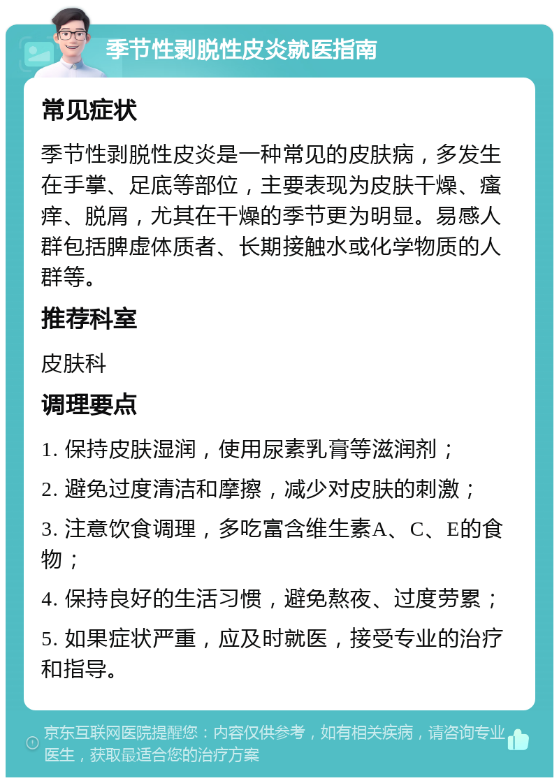 季节性剥脱性皮炎就医指南 常见症状 季节性剥脱性皮炎是一种常见的皮肤病，多发生在手掌、足底等部位，主要表现为皮肤干燥、瘙痒、脱屑，尤其在干燥的季节更为明显。易感人群包括脾虚体质者、长期接触水或化学物质的人群等。 推荐科室 皮肤科 调理要点 1. 保持皮肤湿润，使用尿素乳膏等滋润剂； 2. 避免过度清洁和摩擦，减少对皮肤的刺激； 3. 注意饮食调理，多吃富含维生素A、C、E的食物； 4. 保持良好的生活习惯，避免熬夜、过度劳累； 5. 如果症状严重，应及时就医，接受专业的治疗和指导。