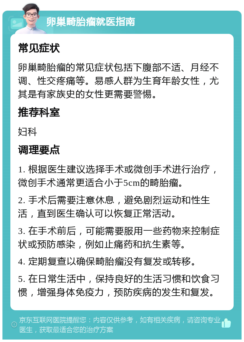 卵巢畸胎瘤就医指南 常见症状 卵巢畸胎瘤的常见症状包括下腹部不适、月经不调、性交疼痛等。易感人群为生育年龄女性，尤其是有家族史的女性更需要警惕。 推荐科室 妇科 调理要点 1. 根据医生建议选择手术或微创手术进行治疗，微创手术通常更适合小于5cm的畸胎瘤。 2. 手术后需要注意休息，避免剧烈运动和性生活，直到医生确认可以恢复正常活动。 3. 在手术前后，可能需要服用一些药物来控制症状或预防感染，例如止痛药和抗生素等。 4. 定期复查以确保畸胎瘤没有复发或转移。 5. 在日常生活中，保持良好的生活习惯和饮食习惯，增强身体免疫力，预防疾病的发生和复发。