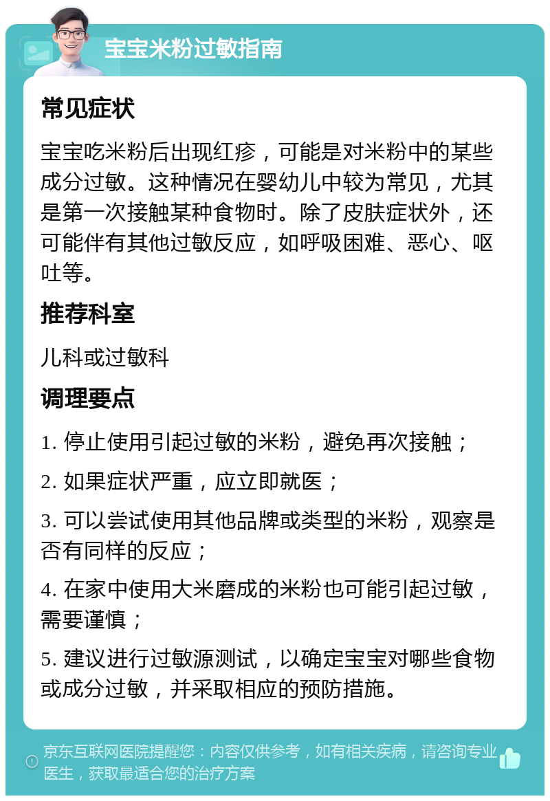 宝宝米粉过敏指南 常见症状 宝宝吃米粉后出现红疹，可能是对米粉中的某些成分过敏。这种情况在婴幼儿中较为常见，尤其是第一次接触某种食物时。除了皮肤症状外，还可能伴有其他过敏反应，如呼吸困难、恶心、呕吐等。 推荐科室 儿科或过敏科 调理要点 1. 停止使用引起过敏的米粉，避免再次接触； 2. 如果症状严重，应立即就医； 3. 可以尝试使用其他品牌或类型的米粉，观察是否有同样的反应； 4. 在家中使用大米磨成的米粉也可能引起过敏，需要谨慎； 5. 建议进行过敏源测试，以确定宝宝对哪些食物或成分过敏，并采取相应的预防措施。