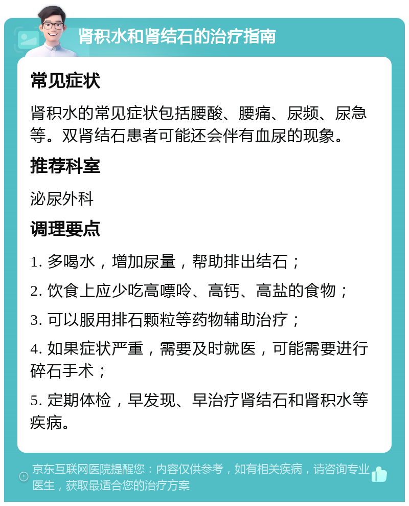 肾积水和肾结石的治疗指南 常见症状 肾积水的常见症状包括腰酸、腰痛、尿频、尿急等。双肾结石患者可能还会伴有血尿的现象。 推荐科室 泌尿外科 调理要点 1. 多喝水，增加尿量，帮助排出结石； 2. 饮食上应少吃高嘌呤、高钙、高盐的食物； 3. 可以服用排石颗粒等药物辅助治疗； 4. 如果症状严重，需要及时就医，可能需要进行碎石手术； 5. 定期体检，早发现、早治疗肾结石和肾积水等疾病。