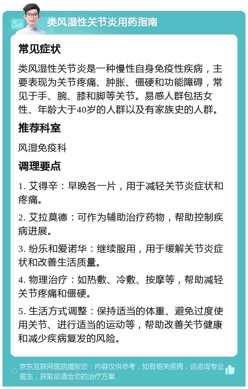 类风湿性关节炎用药指南 常见症状 类风湿性关节炎是一种慢性自身免疫性疾病，主要表现为关节疼痛、肿胀、僵硬和功能障碍，常见于手、腕、膝和脚等关节。易感人群包括女性、年龄大于40岁的人群以及有家族史的人群。 推荐科室 风湿免疫科 调理要点 1. 艾得辛：早晚各一片，用于减轻关节炎症状和疼痛。 2. 艾拉莫德：可作为辅助治疗药物，帮助控制疾病进展。 3. 纷乐和爱诺华：继续服用，用于缓解关节炎症状和改善生活质量。 4. 物理治疗：如热敷、冷敷、按摩等，帮助减轻关节疼痛和僵硬。 5. 生活方式调整：保持适当的体重、避免过度使用关节、进行适当的运动等，帮助改善关节健康和减少疾病复发的风险。