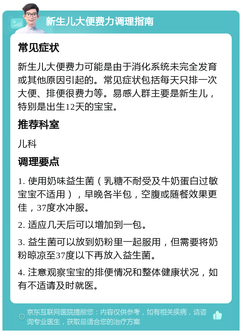 新生儿大便费力调理指南 常见症状 新生儿大便费力可能是由于消化系统未完全发育或其他原因引起的。常见症状包括每天只排一次大便、排便很费力等。易感人群主要是新生儿，特别是出生12天的宝宝。 推荐科室 儿科 调理要点 1. 使用奶味益生菌（乳糖不耐受及牛奶蛋白过敏宝宝不适用），早晚各半包，空腹或随餐效果更佳，37度水冲服。 2. 适应几天后可以增加到一包。 3. 益生菌可以放到奶粉里一起服用，但需要将奶粉晾凉至37度以下再放入益生菌。 4. 注意观察宝宝的排便情况和整体健康状况，如有不适请及时就医。